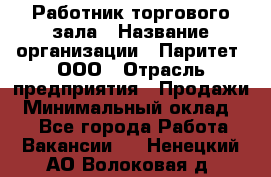 Работник торгового зала › Название организации ­ Паритет, ООО › Отрасль предприятия ­ Продажи › Минимальный оклад ­ 1 - Все города Работа » Вакансии   . Ненецкий АО,Волоковая д.